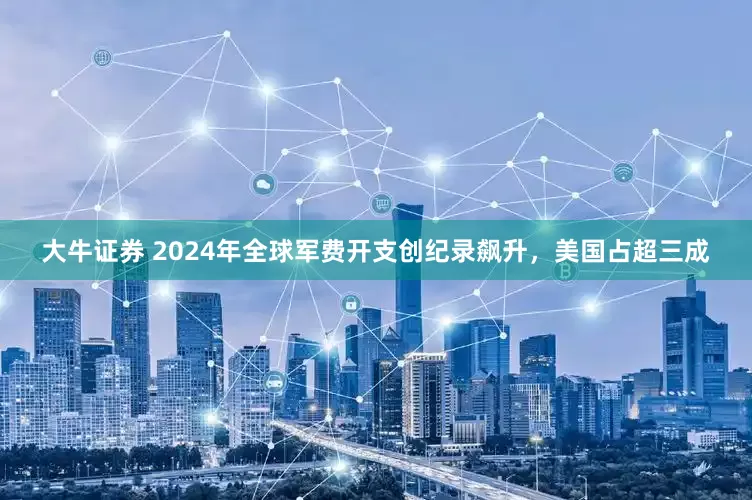 大牛证券 2024年全球军费开支创纪录飙升，美国占超三成