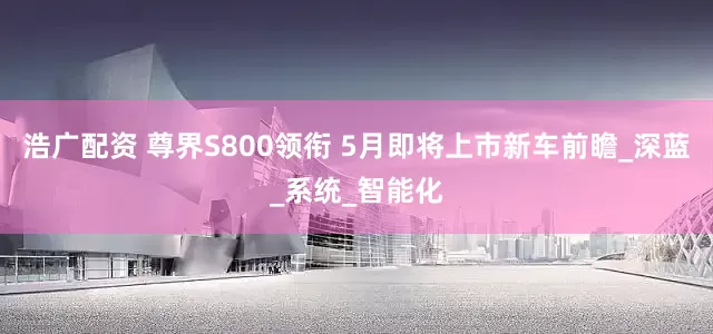 浩广配资 尊界S800领衔 5月即将上市新车前瞻_深蓝_系统_智能化