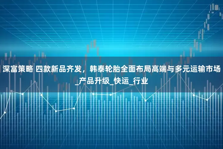 深富策略 四款新品齐发，韩泰轮胎全面布局高端与多元运输市场_产品升级_快运_行业