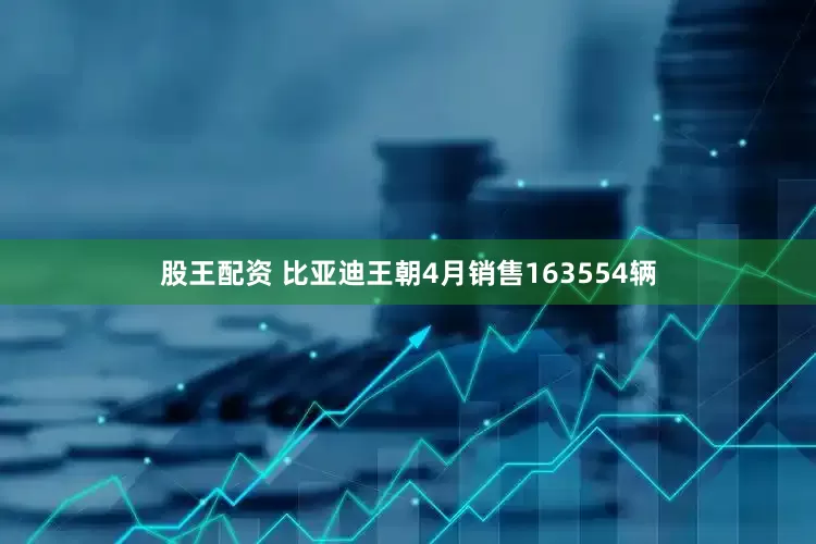 股王配资 比亚迪王朝4月销售163554辆