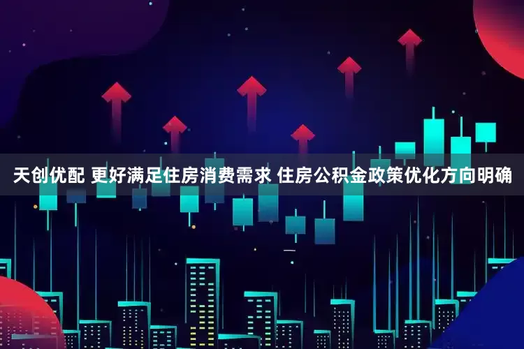 天创优配 更好满足住房消费需求 住房公积金政策优化方向明确