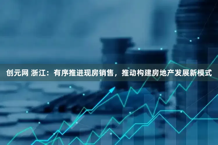 创元网 浙江：有序推进现房销售，推动构建房地产发展新模式