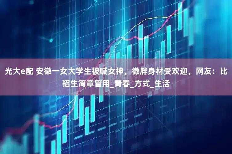 光大e配 安徽一女大学生被喊女神，微胖身材受欢迎，网友：比招生简章管用_青春_方式_生活
