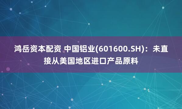 鸿岳资本配资 中国铝业(601600.SH)：未直接从美国地区进口产品原料