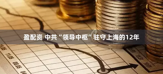 盈配资 中共“领导中枢”驻守上海的12年
