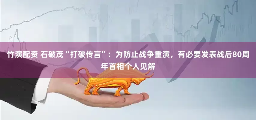 竹演配资 石破茂“打破传言”：为防止战争重演，有必要发表战后80周年首相个人见解