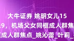 大牛证券 姚明女儿15岁身高1米9，机场父女同框成人群焦点_姚沁蕾_叶莉_孩子