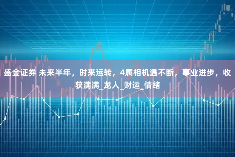 盛金证券 未来半年，时来运转，4属相机遇不断，事业进步，收获满满_龙人_财运_情绪