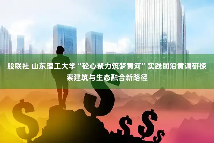股联社 山东理工大学“砼心聚力筑梦黄河”实践团沿黄调研探索建筑与生态融合新路径