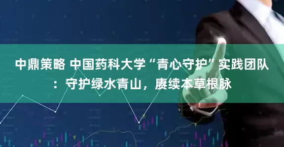 中鼎策略 中国药科大学“青心守护”实践团队：守护绿水青山，赓续本草根脉