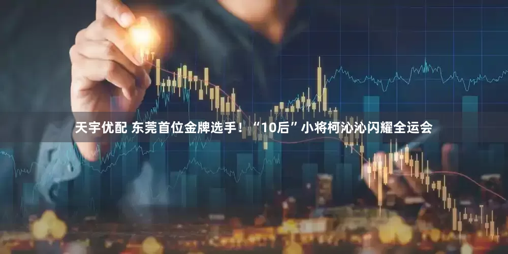 天宇优配 东莞首位金牌选手！“10后”小将柯沁沁闪耀全运会