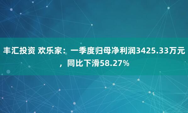 丰汇投资 欢乐家：一季度归母净利润3425.33万元，同比下滑58.27%