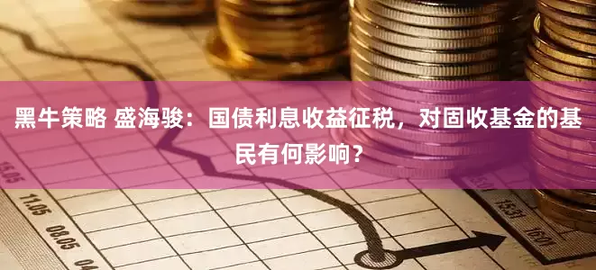 黑牛策略 盛海骏：国债利息收益征税，对固收基金的基民有何影响？
